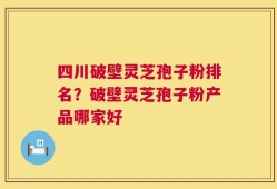 四川破壁灵芝孢子粉排名？破壁灵芝孢子粉产品哪家好