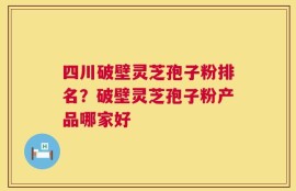 四川破壁灵芝孢子粉排名？破壁灵芝孢子粉产品哪家好