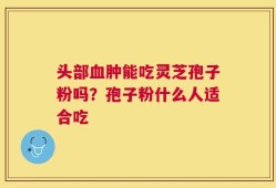 头部血肿能吃灵芝孢子粉吗？孢子粉什么人适合吃