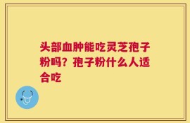 头部血肿能吃灵芝孢子粉吗？孢子粉什么人适合吃