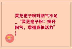 灵芝孢子粉对阳气不足_“灵芝孢子粉：提升阳气，增强身体活力”)