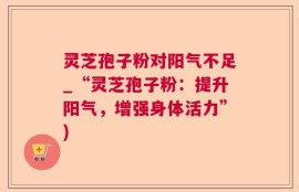 灵芝孢子粉对阳气不足_“灵芝孢子粉：提升阳气，增强身体活力”)