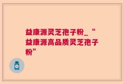 益康源灵芝孢子粉_“益康源高品质灵芝孢子粉”