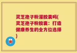 灵芝孢子粉灌胶囊吗(灵芝孢子粉胶囊：打造健康养生的全方位选择)
