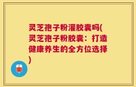 灵芝孢子粉灌胶囊吗(灵芝孢子粉胶囊：打造健康养生的全方位选择)