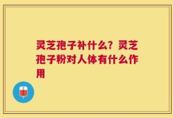 灵芝孢子补什么？灵芝孢子粉对人体有什么作用