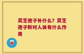 灵芝孢子补什么？灵芝孢子粉对人体有什么作用