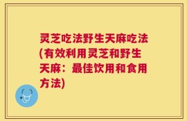 灵芝吃法野生天麻吃法(有效利用灵芝和野生天麻：最佳饮用和食用方法)