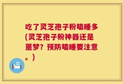 吃了灵芝孢子粉瞌睡多(灵芝孢子粉神器还是噩梦？预防瞌睡要注意。)