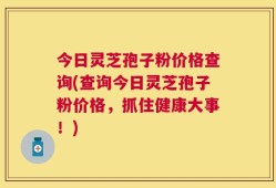 今日灵芝孢子粉价格查询(查询今日灵芝孢子粉价格，抓住健康大事！)