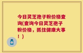 今日灵芝孢子粉价格查询(查询今日灵芝孢子粉价格，抓住健康大事！)