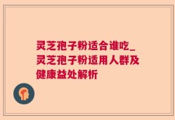 灵芝孢子粉适合谁吃_灵芝孢子粉适用人群及健康益处解析
