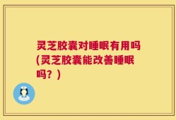 灵芝胶囊对睡眠有用吗(灵芝胶囊能改善睡眠吗？)