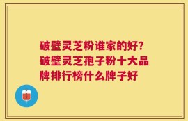 破壁灵芝粉谁家的好？破壁灵芝孢子粉十大品牌排行榜什么牌子好