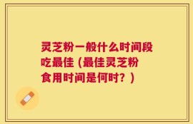 灵芝粉一般什么时间段吃最佳 (最佳灵芝粉食用时间是何时？)