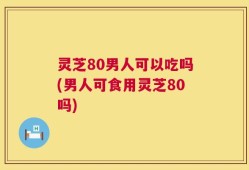 灵芝80男人可以吃吗(男人可食用灵芝80吗)