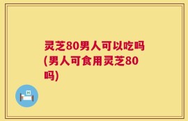灵芝80男人可以吃吗(男人可食用灵芝80吗)