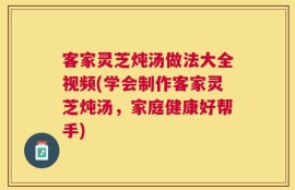 客家灵芝炖汤做法大全视频(学会制作客家灵芝炖汤，家庭健康好帮手)