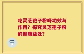 吃灵芝孢子粉呀功效与作用？探究灵芝孢子粉的健康益处？