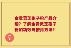金贵灵芝孢子粉产品介绍？了解金贵灵芝孢子粉的功效与使用方法？