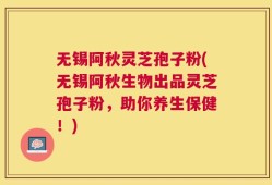 无锡阿秋灵芝孢子粉(无锡阿秋生物出品灵芝孢子粉，助你养生保健！)