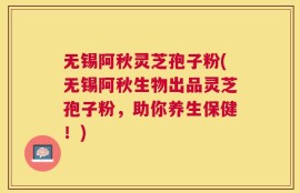 无锡阿秋灵芝孢子粉(无锡阿秋生物出品灵芝孢子粉，助你养生保健！)