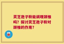 灵芝孢子粉能调理颈椎吗？探讨灵芝孢子粉对颈椎的作用？
