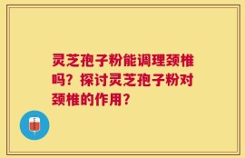 灵芝孢子粉能调理颈椎吗？探讨灵芝孢子粉对颈椎的作用？