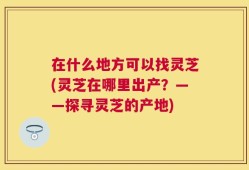 在什么地方可以找灵芝(灵芝在哪里出产？——探寻灵芝的产地)