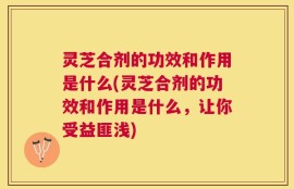 灵芝合剂的功效和作用是什么(灵芝合剂的功效和作用是什么，让你受益匪浅)