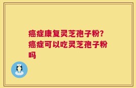 癌症康复灵芝孢子粉？癌症可以吃灵芝孢子粉吗