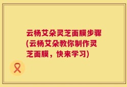 云杨艾朵灵芝面膜步骤(云杨艾朵教你制作灵芝面膜，快来学习)