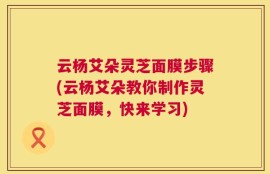云杨艾朵灵芝面膜步骤(云杨艾朵教你制作灵芝面膜，快来学习)