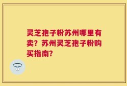 灵芝孢子粉苏州哪里有卖？苏州灵芝孢子粉购买指南？