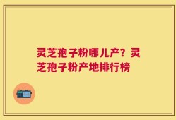 灵芝孢子粉哪儿产？灵芝孢子粉产地排行榜