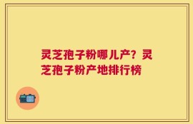 灵芝孢子粉哪儿产？灵芝孢子粉产地排行榜