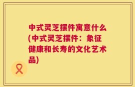 中式灵芝摆件寓意什么(中式灵芝摆件：象征健康和长寿的文化艺术品)