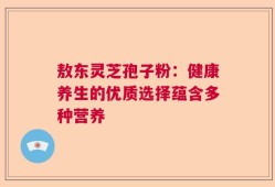 敖东灵芝孢子粉：健康养生的优质选择蕴含多种营养