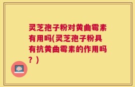 灵芝孢子粉对黄曲霉素有用吗(灵芝孢子粉具有抗黄曲霉素的作用吗？)