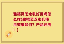雅禧灵芝水乳好用吗怎么样(雅禧灵芝水乳使用效果如何？产品评测！)
