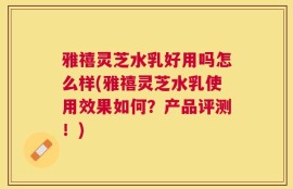 雅禧灵芝水乳好用吗怎么样(雅禧灵芝水乳使用效果如何？产品评测！)