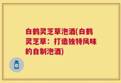 白鹤灵芝草泡酒(白鹤灵芝草：打造独特风味的自制泡酒)