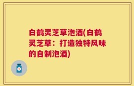 白鹤灵芝草泡酒(白鹤灵芝草：打造独特风味的自制泡酒)