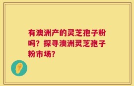 有澳洲产的灵芝孢子粉吗？探寻澳洲灵芝孢子粉市场？