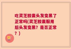 吃灵芝胶囊头发变黑了正常吗(灵芝胶囊服用后头发变黑？是否正常？)