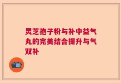 灵芝孢子粉与补中益气丸的完美结合提升与气双补
