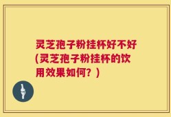 灵芝孢子粉挂杯好不好(灵芝孢子粉挂杯的饮用效果如何？)