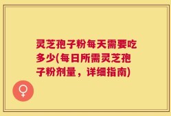 灵芝孢子粉每天需要吃多少(每日所需灵芝孢子粉剂量，详细指南)