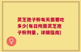 灵芝孢子粉每天需要吃多少(每日所需灵芝孢子粉剂量，详细指南)