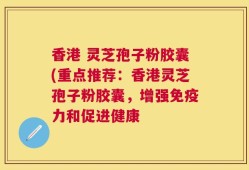 香港 灵芝孢子粉胶囊(重点推荐：香港灵芝孢子粉胶囊，增强免疫力和促进健康